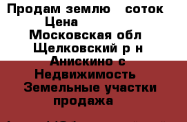 Продам землю 6 соток › Цена ­ 700 000 - Московская обл., Щелковский р-н, Анискино с. Недвижимость » Земельные участки продажа   